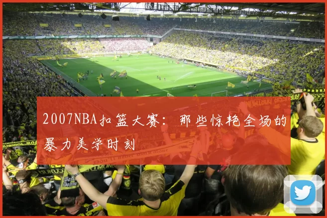 2007NBA扣篮大赛：那些惊艳全场的暴力美学时刻